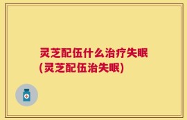 灵芝配伍什么治疗失眠(灵芝配伍治失眠)