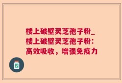 楼上破壁灵芝孢子粉_楼上破壁灵芝孢子粉：高效吸收，增强免疫力