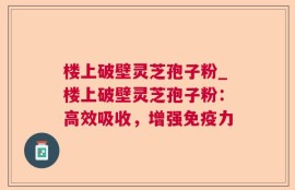 楼上破壁灵芝孢子粉_楼上破壁灵芝孢子粉：高效吸收，增强免疫力