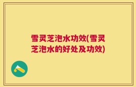 雪灵芝泡水功效(雪灵芝泡水的好处及功效)