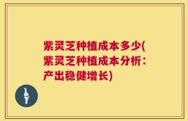 紫灵芝种植成本多少(紫灵芝种植成本分析：产出稳健增长)