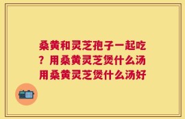 桑黄和灵芝孢子一起吃？用桑黄灵芝煲什么汤用桑黄灵芝煲什么汤好