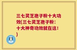 三七灵芝孢子粉十大功效(三七灵芝孢子粉：十大神奇功效就在这！)