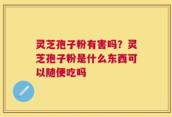 灵芝孢子粉有害吗？灵芝孢子粉是什么东西可以随便吃吗