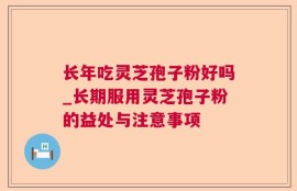 长年吃灵芝孢子粉好吗_长期服用灵芝孢子粉的益处与注意事项