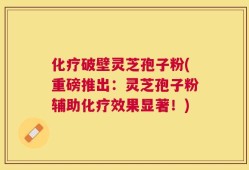 化疗破壁灵芝孢子粉(重磅推出：灵芝孢子粉辅助化疗效果显著！)