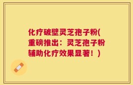 化疗破壁灵芝孢子粉(重磅推出：灵芝孢子粉辅助化疗效果显著！)