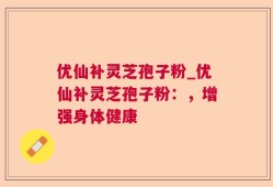 优仙补灵芝孢子粉_优仙补灵芝孢子粉：，增强身体健康