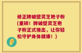 修正牌破壁灵芝袍子粉(重磅！牌破壁灵芝袍子粉正式推出，让你轻松守护身体健康！)