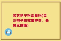 灵芝孢子粉治臭吗(灵芝孢子粉效果神奇，去臭又健康)