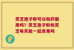 灵芝孢子粉可以和药服用吗？灵芝孢子粉和灵芝每天能一起食用吗