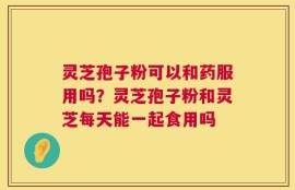 灵芝孢子粉可以和药服用吗？灵芝孢子粉和灵芝每天能一起食用吗