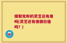 提取完粉的灵芝还有用吗(灵芝还有保健价值吗？)
