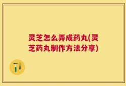 灵芝怎么弄成药丸(灵芝药丸制作方法分享)