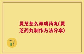 灵芝怎么弄成药丸(灵芝药丸制作方法分享)