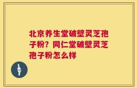 北京养生堂破壁灵芝孢子粉？同仁堂破壁灵芝孢子粉怎么样