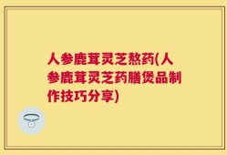 人参鹿茸灵芝熬药(人参鹿茸灵芝药膳煲品制作技巧分享)