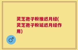 灵芝孢子粉推迟月经(灵芝孢子粉延迟月经作用)