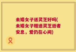 未婚女子送灵芝好吗(未婚女子赠送灵芝逝者安息，爱仍在心间)