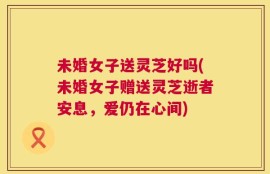 未婚女子送灵芝好吗(未婚女子赠送灵芝逝者安息，爱仍在心间)