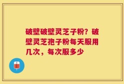 破壁破壁灵芝子粉？破壁灵芝孢子粉每天服用几次，每次服多少