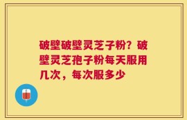 破壁破壁灵芝子粉？破壁灵芝孢子粉每天服用几次，每次服多少