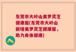 东莞市大岭山美罗灵芝健康屋(东莞市大岭山新增美罗灵芝健康屋，助力身体健康)