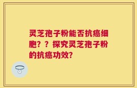 灵芝孢子粉能否抗癌细胞？？探究灵芝孢子粉的抗癌功效？