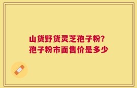 山货野货灵芝孢子粉？孢子粉市面售价是多少