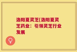 洛阳夏灵芝(洛阳夏灵芝药业：引领灵芝行业发展