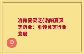 洛阳夏灵芝(洛阳夏灵芝药业：引领灵芝行业发展