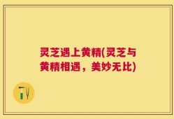 灵芝遇上黄精(灵芝与黄精相遇，美妙无比)