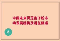 中国未来灵芝孢子粉市场发展趋势及潜在机遇