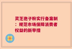 灵芝孢子粉实行备案制：规范市场保障消费者权益的新举措