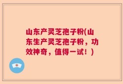 山东产灵芝孢子粉(山东生产灵芝孢子粉，功效神奇，值得一试！)