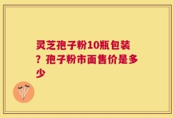 灵芝孢子粉10瓶包装？孢子粉市面售价是多少