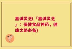 嘉诚灵芝(「嘉诚灵芝」：保健食品神药，健康之路必备)