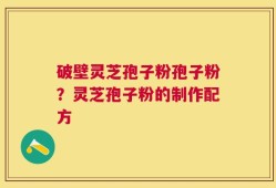 破壁灵芝孢子粉孢子粉？灵芝孢子粉的制作配方