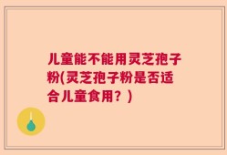 儿童能不能用灵芝孢子粉(灵芝孢子粉是否适合儿童食用？)