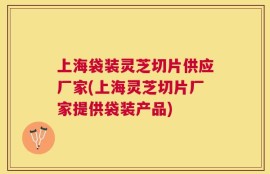 上海袋装灵芝切片供应厂家(上海灵芝切片厂家提供袋装产品)