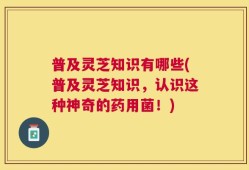 普及灵芝知识有哪些(普及灵芝知识，认识这种神奇的药用菌！)