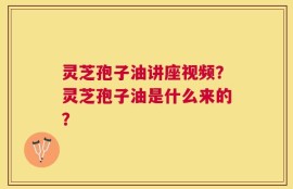 灵芝孢子油讲座视频？灵芝孢子油是什么来的？