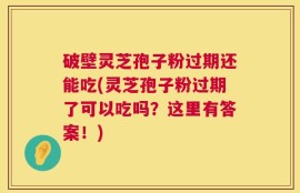 破壁灵芝孢子粉过期还能吃(灵芝孢子粉过期了可以吃吗？这里有答案！)