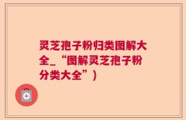 灵芝孢子粉归类图解大全_“图解灵芝孢子粉分类大全”)