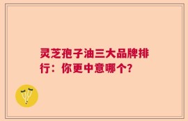 灵芝孢子油三大品牌排行：你更中意哪个？