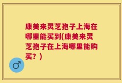 康美来灵芝孢子上海在哪里能买到(康美来灵芝孢子在上海哪里能购买？)