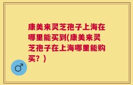 康美来灵芝孢子上海在哪里能买到(康美来灵芝孢子在上海哪里能购买？)