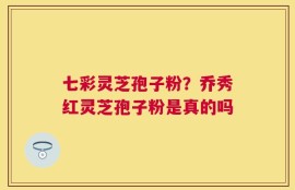 七彩灵芝孢子粉？乔秀红灵芝孢子粉是真的吗