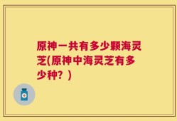 原神一共有多少颗海灵芝(原神中海灵芝有多少种？)