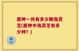 原神一共有多少颗海灵芝(原神中海灵芝有多少种？)